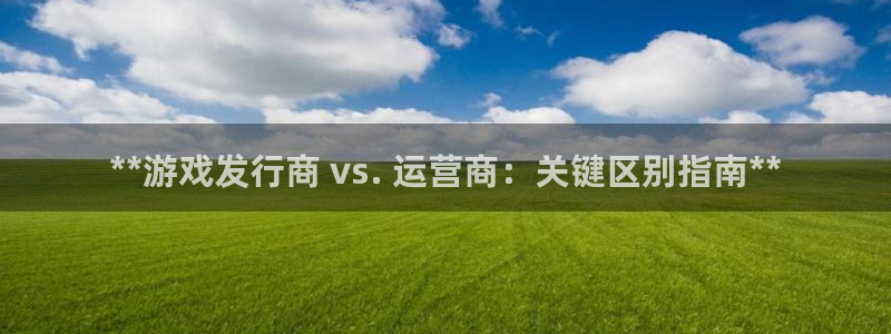 门徒平台服务站：**游戏发行商 vs. 运营商：关键区别指南**