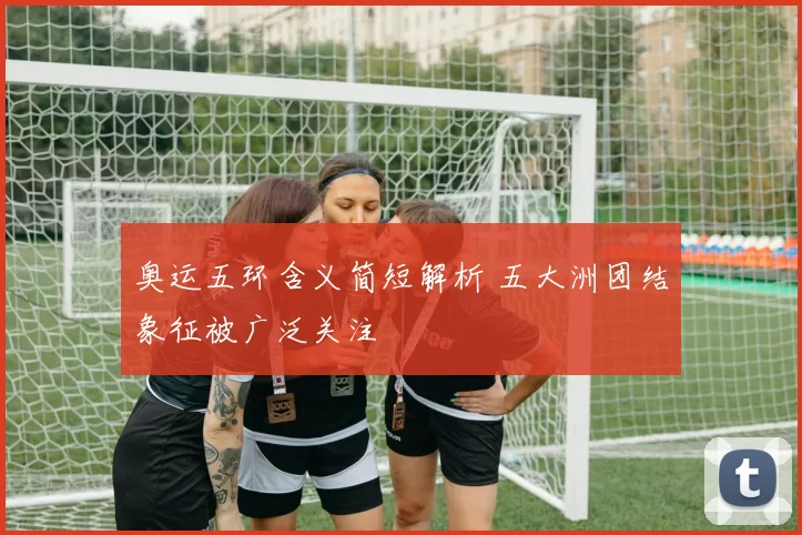 奥运五环含义简短解析 五大洲团结象征被广泛关注