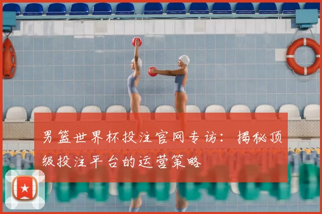 男篮世界杯投注官网专访：揭秘顶级投注平台的运营策略