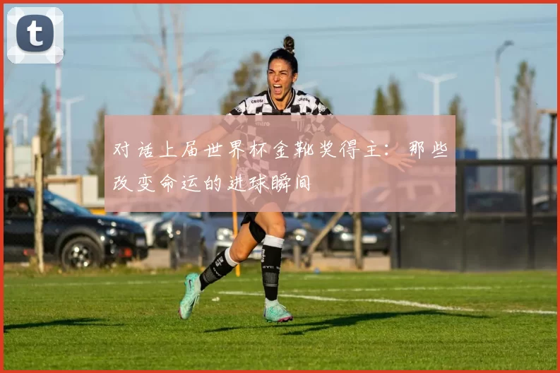 对话上届世界杯金靴奖得主:那些改变命运的进球瞬间