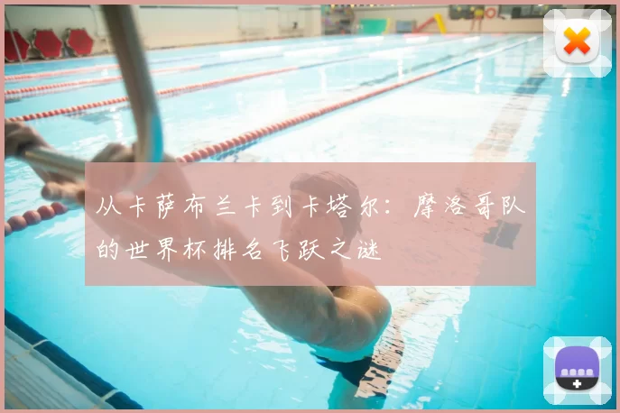 从卡萨布兰卡到卡塔尔:摩洛哥队的世界杯排名飞跃之谜