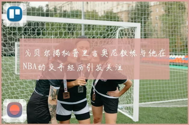 戈贝尔揭秘普里吉奥尼教练与他在NBA的交手经历引发关注