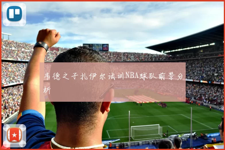 韦德之子扎伊尔试训NBA球队前景分析