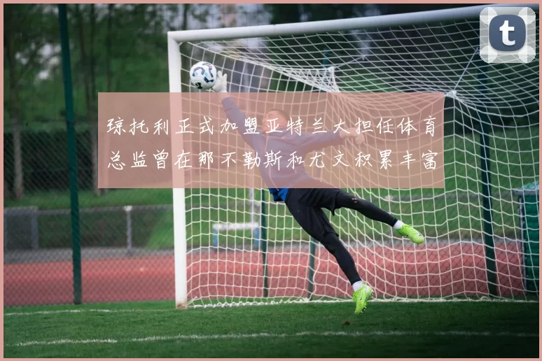 琼托利正式加盟亚特兰大担任体育总监曾在那不勒斯和尤文积累丰富经验
