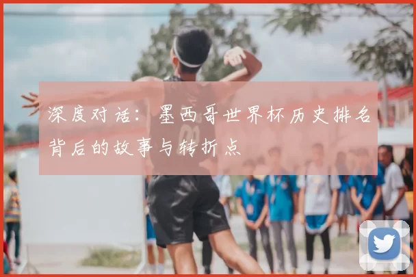 深度对话：墨西哥世界杯历史排名背后的故事与转折点