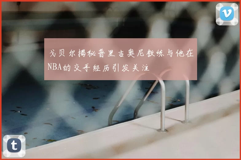 戈贝尔揭秘普里吉奥尼教练与他在NBA的交手经历引发关注