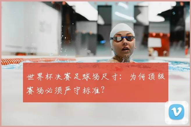 世界杯决赛足球场尺寸:为何顶级赛场必须严守标准?