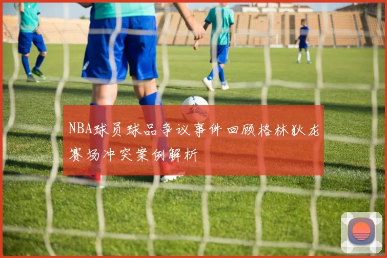 NBA球员球品争议事件回顾格林狄龙赛场冲突案例解析