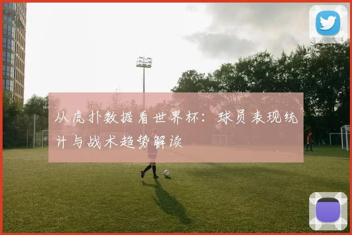 从虎扑数据看世界杯:球员表现统计与战术趋势解读