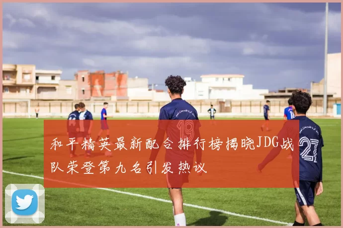 和平精英最新配合排行榜揭晓JDG战队荣登第九名引发热议
