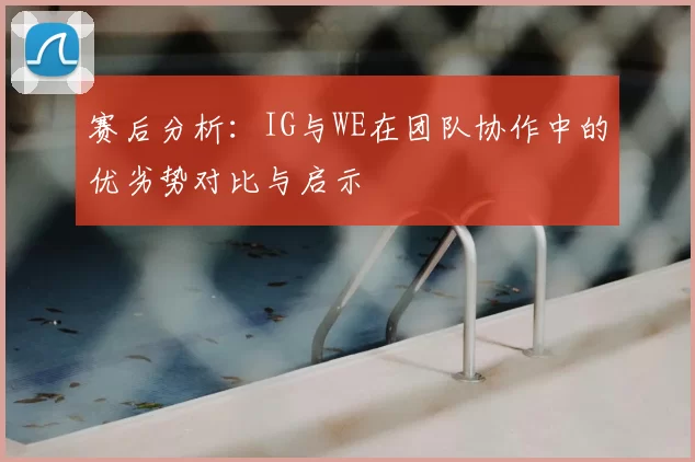 赛后分析：IG与WE在团队协作中的优劣势对比与启示
