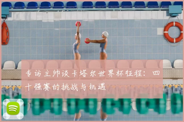 专访主帅谈卡塔尔世界杯征程：四十强赛的挑战与机遇