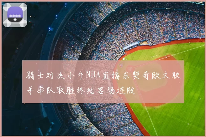骑士对决小牛NBA直播东契奇欧文联手率队取胜终结客场连败