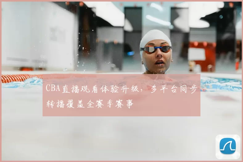 CBA直播观看体验升级,多平台同步转播覆盖全赛季赛事