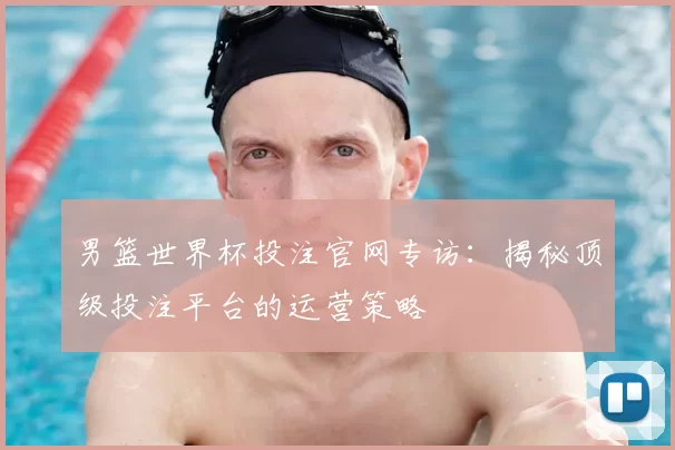 男篮世界杯投注官网专访：揭秘顶级投注平台的运营策略