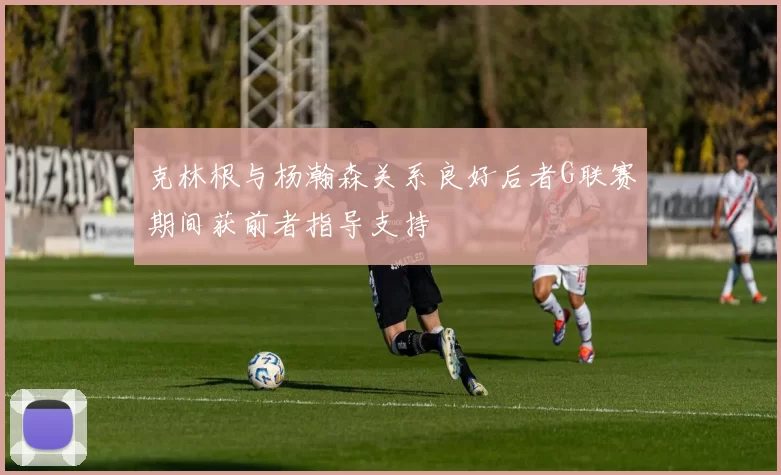 克林根与杨瀚森关系良好后者G联赛期间获前者指导支持