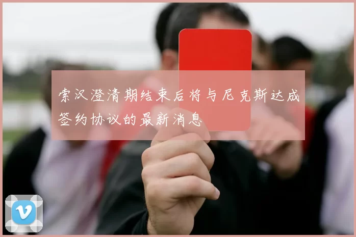 索汉澄清期结束后将与尼克斯达成签约协议的最新消息