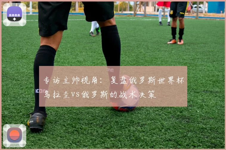 专访主帅视角:复盘俄罗斯世界杯乌拉圭vs俄罗斯的战术决策