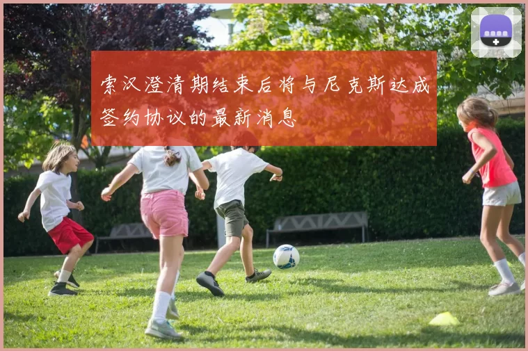 索汉澄清期结束后将与尼克斯达成签约协议的最新消息