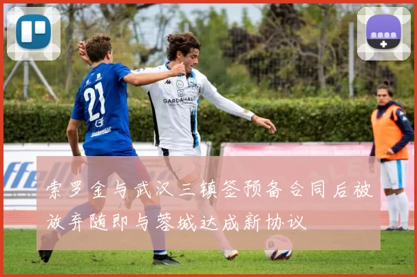 索罗金与武汉三镇签预备合同后被放弃随即与蓉城达成新协议