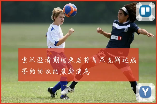 索汉澄清期结束后将与尼克斯达成签约协议的最新消息