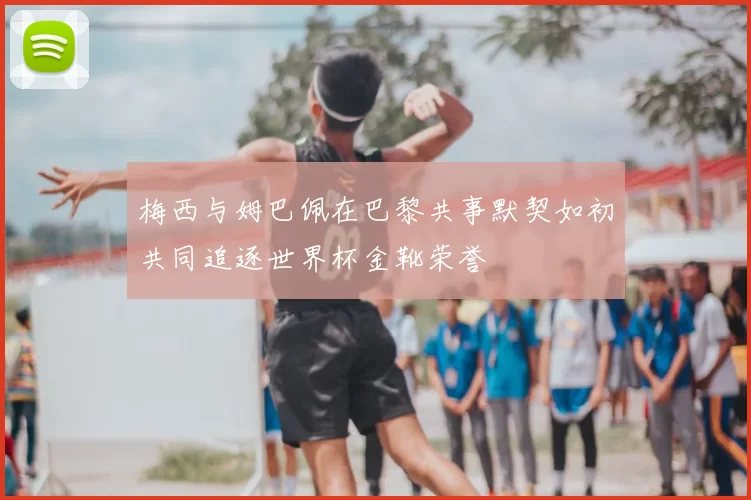 梅西与姆巴佩在巴黎共事默契如初共同追逐世界杯金靴荣誉