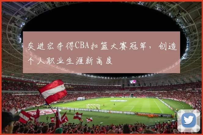 矣进宏夺得CBA扣篮大赛冠军,创造个人职业生涯新高度