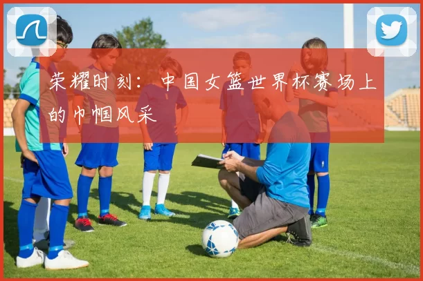 荣耀时刻:中国女篮世界杯赛场上的巾帼风采