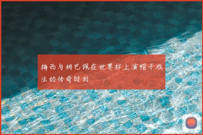 梅西与姆巴佩在世界杯上演帽子戏法的传奇时刻