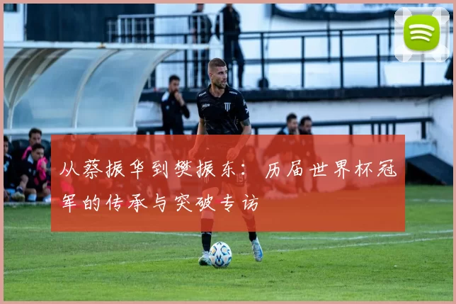 从蔡振华到樊振东:历届世界杯冠军的传承与突破专访