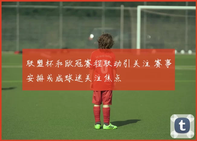 联盟杯和欧冠赛程联动引关注 赛事安排或成球迷关注焦点
