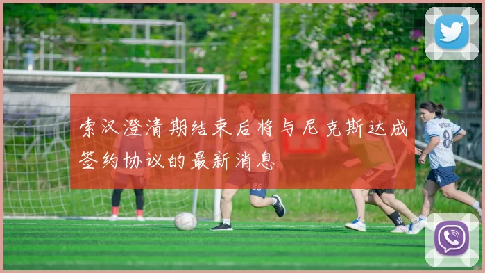 索汉澄清期结束后将与尼克斯达成签约协议的最新消息