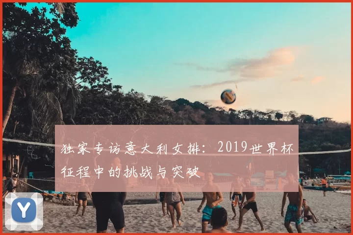 独家专访意大利女排:2019世界杯征程中的挑战与突破