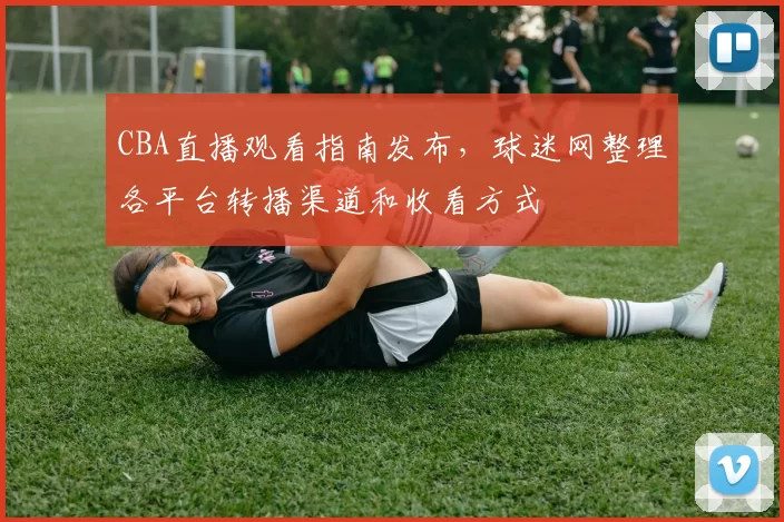 CBA直播观看指南发布,球迷网整理各平台转播渠道和收看方式