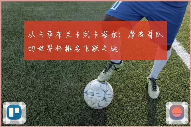 从卡萨布兰卡到卡塔尔:摩洛哥队的世界杯排名飞跃之谜