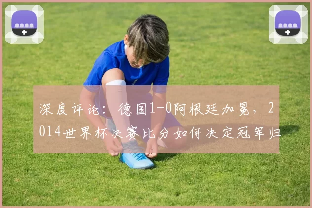 深度评论:德国1-0阿根廷加冕,2014世界杯决赛比分如何决定冠军归属