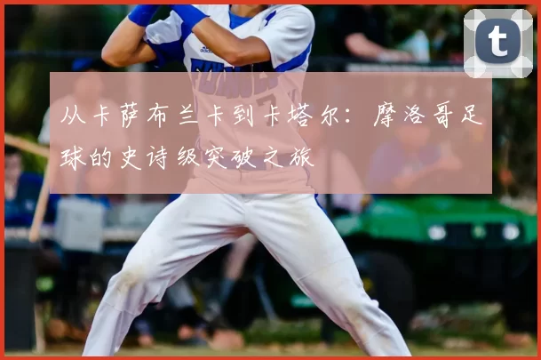 从卡萨布兰卡到卡塔尔:摩洛哥足球的史诗级突破之旅