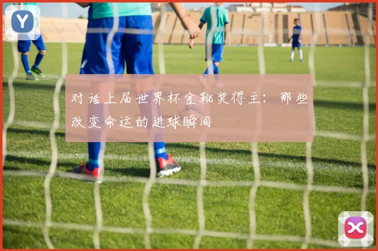 对话上届世界杯金靴奖得主：那些改变命运的进球瞬间