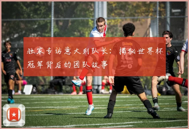 独家专访意大利队长：揭秘世界杯冠军背后的团队故事