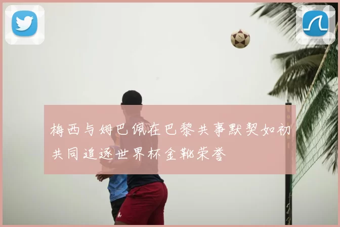 梅西与姆巴佩在巴黎共事默契如初共同追逐世界杯金靴荣誉