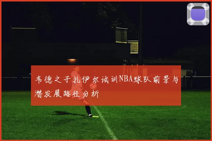 韦德之子扎伊尔试训NBA球队前景与潜发展路径分析
