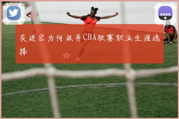矣进宏为何放弃CBA联赛职业生涯选择