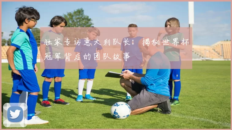 独家专访意大利队长:揭秘世界杯冠军背后的团队故事