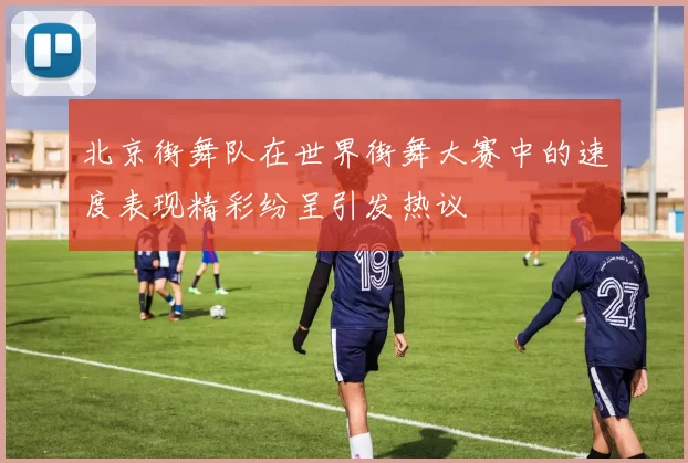 北京街舞队在世界街舞大赛中的速度表现精彩纷呈引发热议