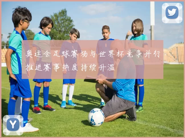 奥运会足球赛场与世界杯竞争并行推进赛事热度持续升温