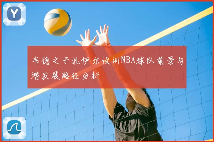 韦德之子扎伊尔试训NBA球队前景与潜发展路径分析