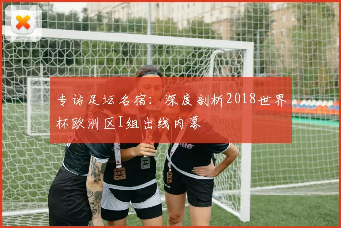 专访足坛名宿:深度剖析2018世界杯欧洲区I组出线内幕
