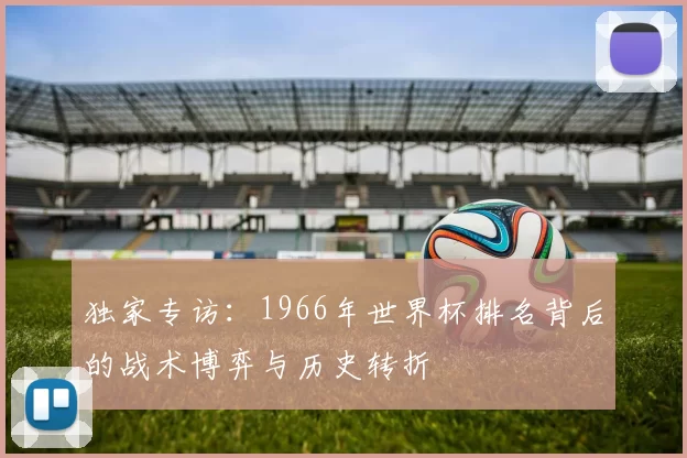 独家专访:1966年世界杯排名背后的战术博弈与历史转折