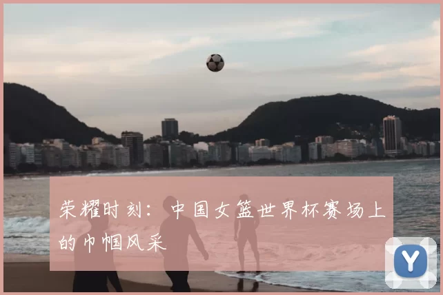 荣耀时刻:中国女篮世界杯赛场上的巾帼风采
