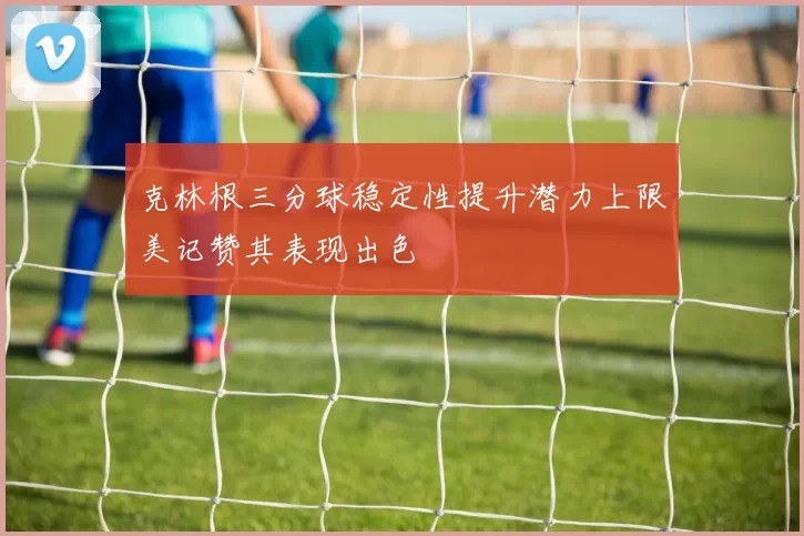克林根三分球稳定性提升潜力上限美记赞其表现出色